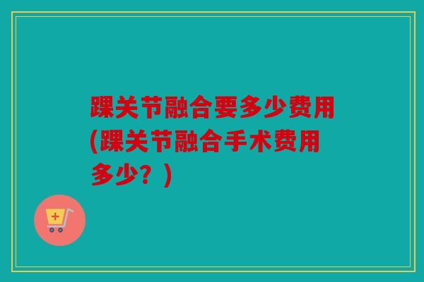 踝关节融合要多少费用(踝关节融合手术费用多少？)