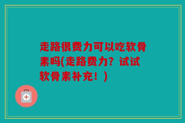 走路很费力可以吃软骨素吗(走路费力？试试软骨素补充！)