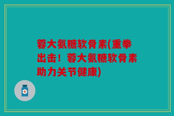 蓉大氨糖软骨素(重拳出击！蓉大氨糖软骨素助力关节健康)
