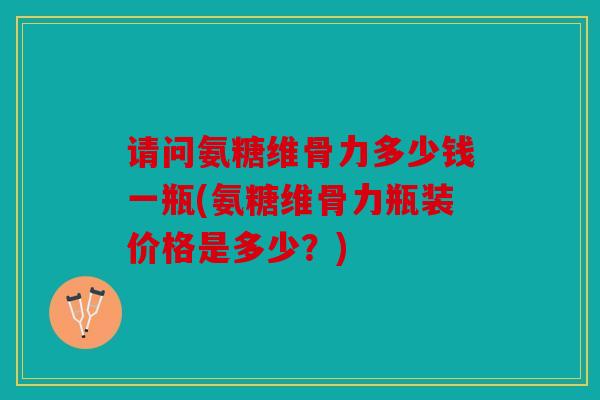 请问氨糖维骨力多少钱一瓶(氨糖维骨力瓶装价格是多少?) 请问氨糖维骨力多少钱一瓶(氨糖维骨力瓶装价格是多少?)