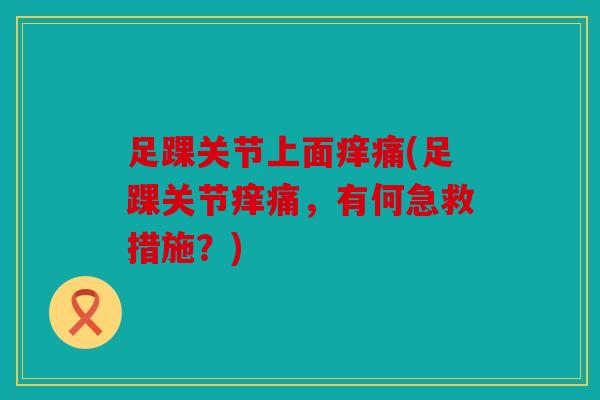 足踝关节上面痒痛(足踝关节痒痛,有何急救措施?) 足踝关节上面痒痛(足踝关节痒痛,有何急救措施?)