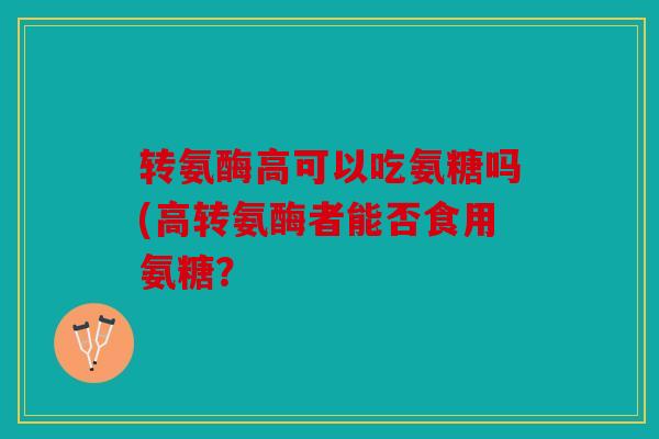 转氨酶高可以吃氨糖吗(高转氨酶者能否食用氨糖? 转氨酶高可以吃氨糖吗(高转氨酶者能否食用氨糖?