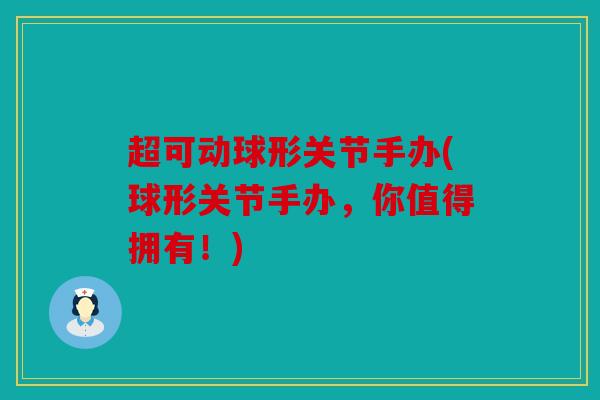超可动球形关节手办(球形关节手办，你值得拥有！)