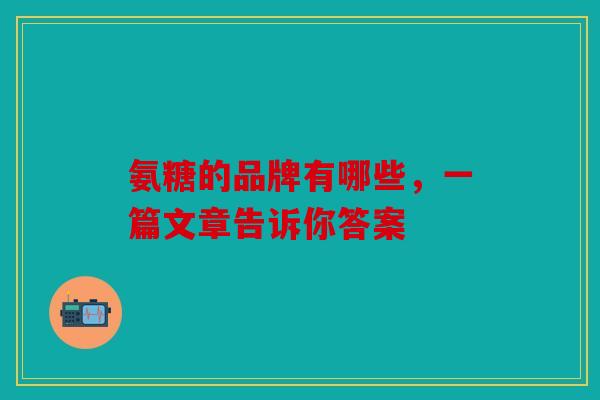 氨糖的品牌有哪些，一篇文章告诉你答案