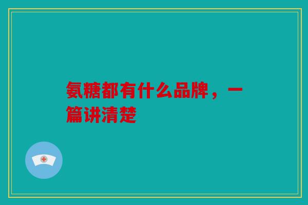氨糖都有什么品牌，一篇讲清楚