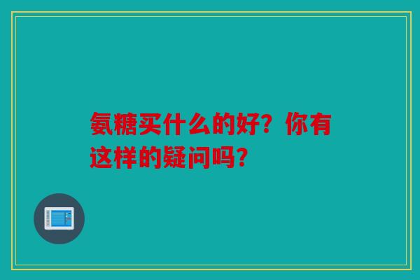氨糖买什么的好?你有这样的疑问吗? 氨糖买什么的好?你有这样的疑问吗?