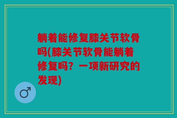 躺着能修复膝关节软骨吗(膝关节软骨能躺着修复吗？一项新研究的发现)