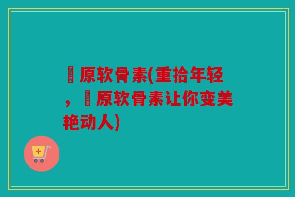 膠原软骨素(重拾年轻，膠原软骨素让你变美艳动人)