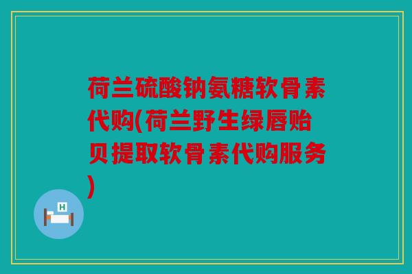 荷兰硫酸钠氨糖软骨素代购(荷兰野生绿唇贻贝提取软骨素代购服务)