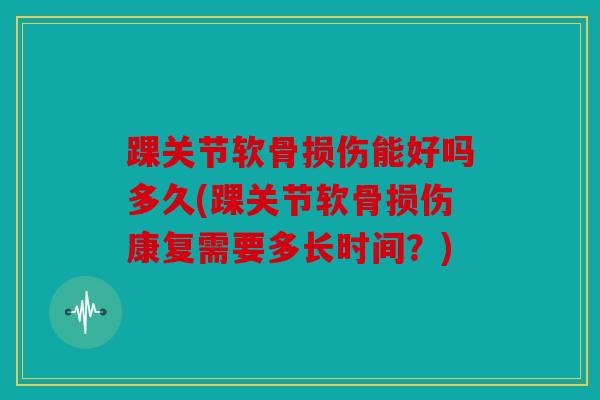 踝关节软骨损伤能好吗多久(踝关节软骨损伤康复需要多长时间？)