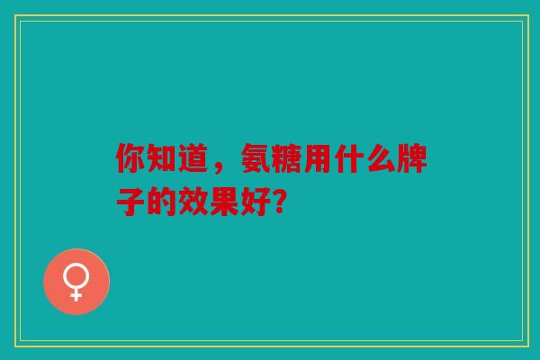 你知道，氨糖用什么牌子的效果好？