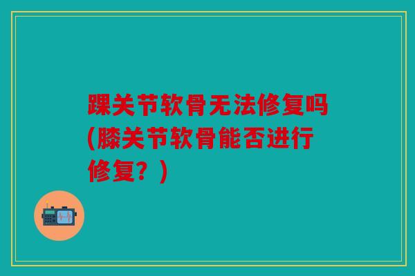 踝关节软骨无法修复吗(膝关节软骨能否进行修复?) 踝关节软骨无法修复吗(膝关节软骨能否进行修复?)