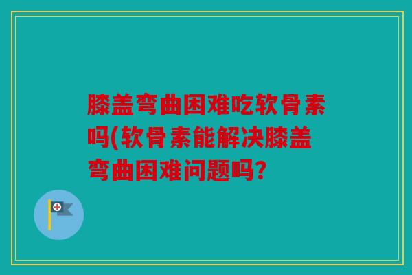 膝盖弯曲困难吃软骨素吗(软骨素能解决膝盖弯曲困难问题吗？