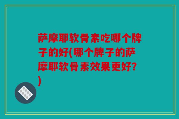 萨摩耶软骨素吃哪个牌子的好(哪个牌子的萨摩耶软骨素效果更好？)