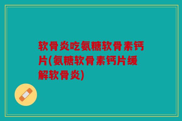 软骨炎吃氨糖软骨素钙片(氨糖软骨素钙片缓解软骨炎)