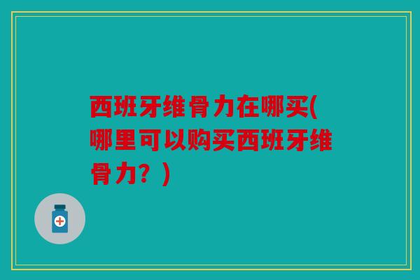 西班牙维骨力在哪买(哪里可以购买西班牙维骨力？)