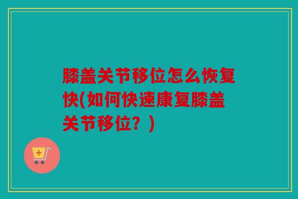 膝盖关节移位怎么恢复快(如何快速康复膝盖关节移位？)