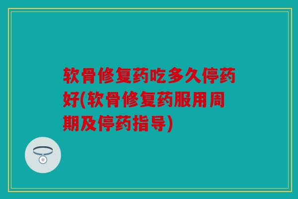 软骨修复药吃多久停药好(软骨修复药服用周期及停药指导)