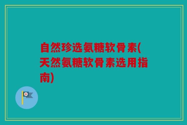 自然珍选氨糖软骨素(天然氨糖软骨素选用指南)