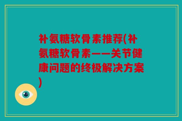 补氨糖软骨素推荐(补氨糖软骨素——关节健康问题的终极解决方案)
