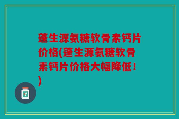 蓬生源氨糖软骨素钙片价格(蓬生源氨糖软骨素钙片价格大幅降低！)