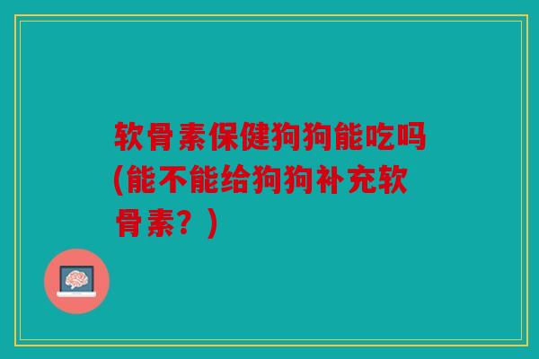 软骨素保健狗狗能吃吗(能不能给狗狗补充软骨素？)