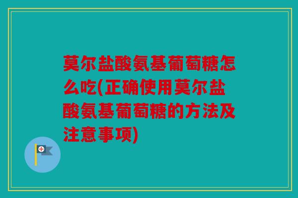 莫尔盐酸氨基葡萄糖怎么吃(正确使用莫尔盐酸氨基葡萄糖的方法及注意事项)