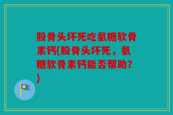 股骨头坏死吃氨糖软骨素钙(股骨头坏死，氨糖软骨素钙能否帮助？)