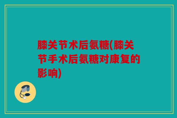 膝关节术后氨糖(膝关节手术后氨糖对康复的影响)