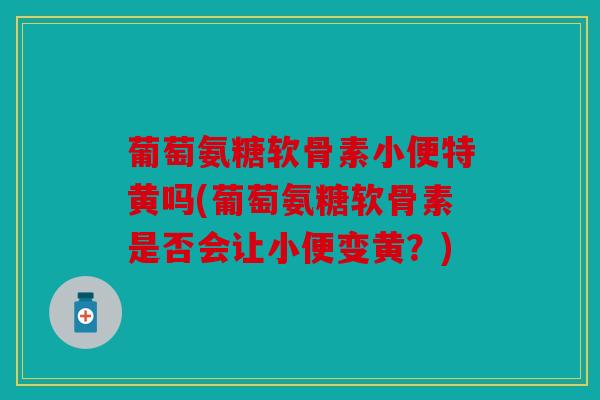 葡萄氨糖软骨素小便特黄吗(葡萄氨糖软骨素是否会让小便变黄？)
