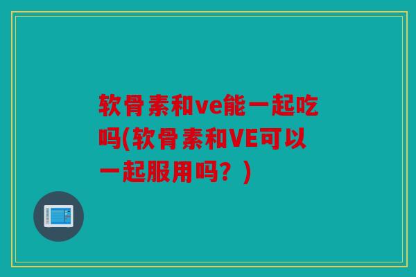 软骨素和ve能一起吃吗(软骨素和VE可以一起服用吗?) 软骨素和ve能一起吃吗(软骨素和VE可以一起服用吗?)