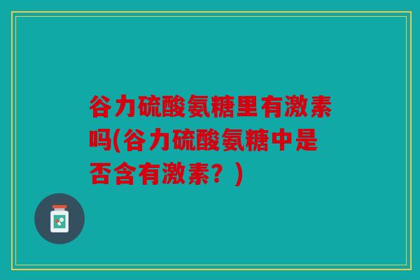 谷力硫酸氨糖里有激素吗(谷力硫酸氨糖中是否含有激素?) 谷力硫酸氨糖里有激素吗(谷力硫酸氨糖中是否含有激素?)