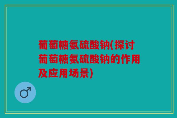 葡萄糖氨硫酸钠(探讨葡萄糖氨硫酸钠的作用及应用场景)