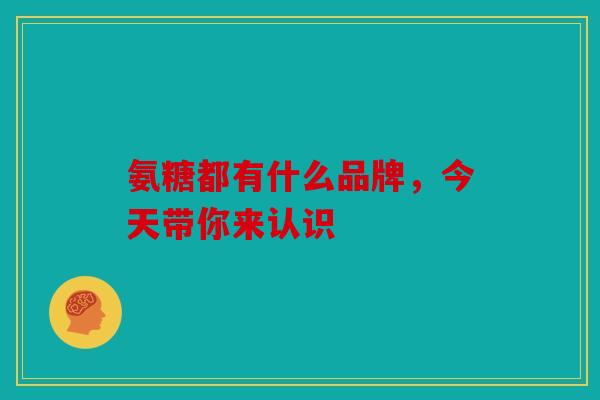 氨糖都有什么品牌，今天带你来认识