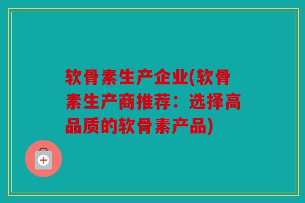 软骨素生产企业(软骨素生产商推荐：选择高品质的软骨素产品)