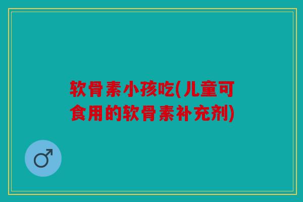 软骨素小孩吃(儿童可食用的软骨素补充剂)
