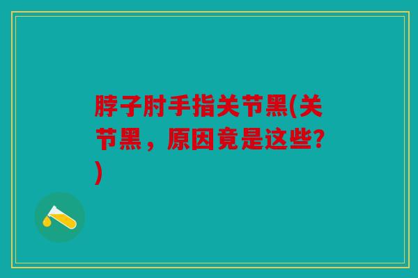 脖子肘手指关节黑(关节黑,原因竟是这些?) 脖子肘手指关节黑(关节黑,原因竟是这些?)