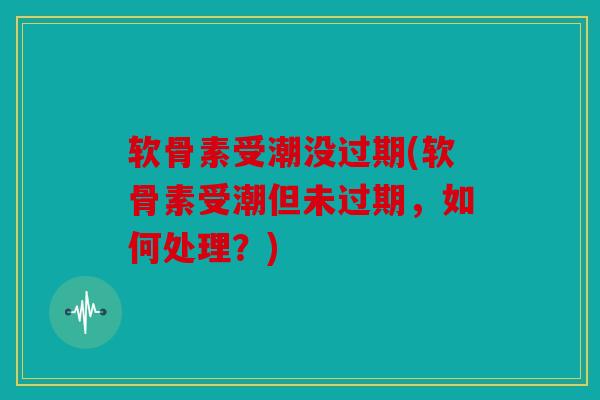 软骨素受潮没过期(软骨素受潮但未过期，如何处理？)