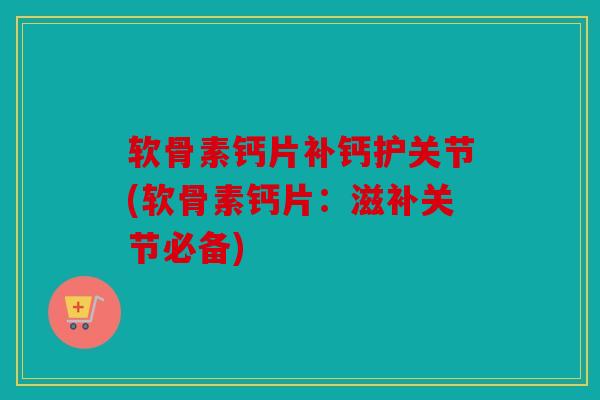 软骨素钙片补钙护关节(软骨素钙片：滋补关节必备)