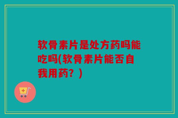 软骨素片是处方药吗能吃吗(软骨素片能否自我用药？)