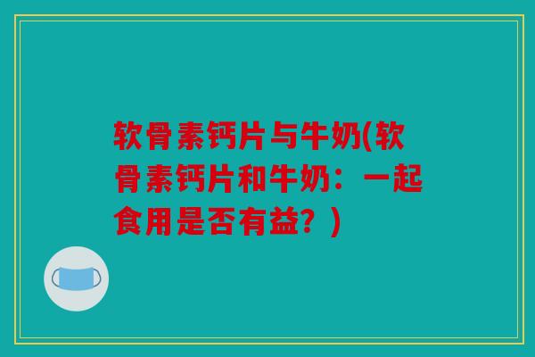 软骨素钙片与牛奶(软骨素钙片和牛奶:一起食用是否有益?) 软骨素钙片与牛奶(软骨素钙片和牛奶:一起食用是否有益?)