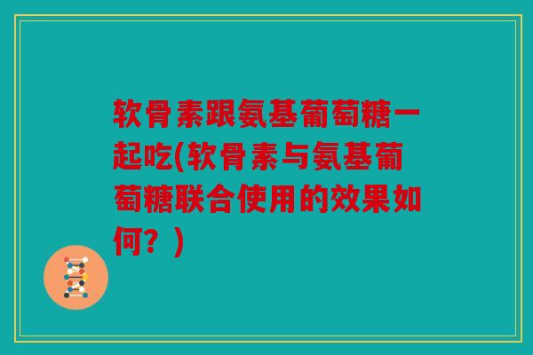 软骨素跟氨基葡萄糖一起吃(软骨素与氨基葡萄糖联合使用的效果如何？)