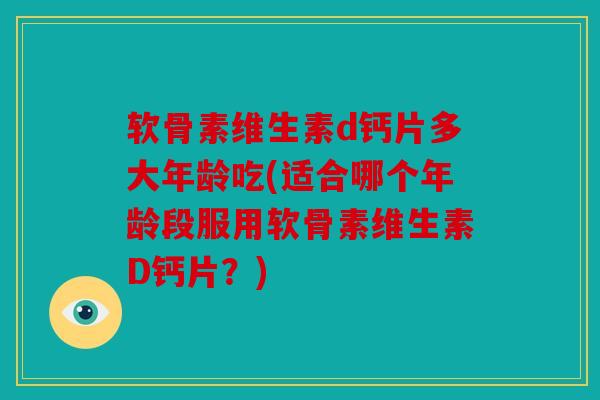 软骨素维生素d钙片多大年龄吃(适合哪个年龄段服用软骨素维生素D钙片？)