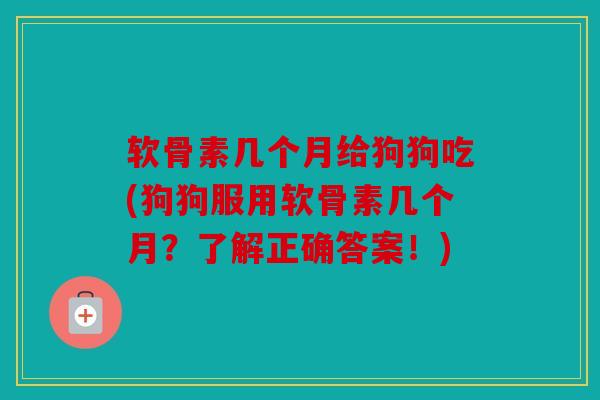 软骨素几个月给狗狗吃(狗狗服用软骨素几个月？了解正确答案！)