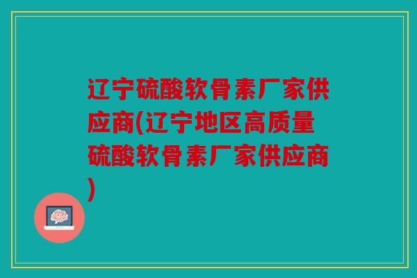 辽宁硫酸软骨素厂家供应商(辽宁地区高质量硫酸软骨素厂家供应商) 辽宁硫酸软骨素厂家供应商(辽宁地区高质量硫酸软骨素厂家供应商)