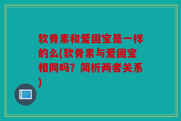 软骨素和爱固宝是一样的么(软骨素与爱固宝相同吗?简析两者关系) 软骨素和爱固宝是一样的么(软骨素与爱固宝相同吗?简析两者关系)
