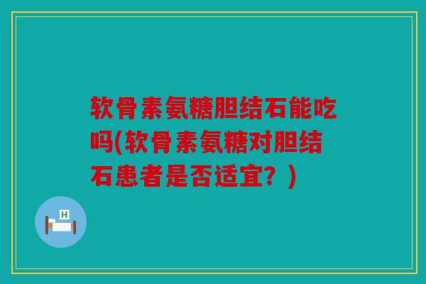 软骨素氨糖胆结石能吃吗(软骨素氨糖对胆结石患者是否适宜？)