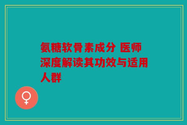 氨糖软骨素成分 医师深度解读其功效与适用人群 氨糖软骨素成分 医师深度解读其功效与适用人群