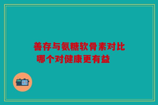 善存与氨糖软骨素对比 哪个对健康更有益 善存与氨糖软骨素对比 哪个对健康更有益