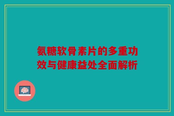 氨糖软骨素片的多重功效与健康益处全面解析